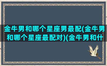 金牛男和哪个星座男最配(金牛男和哪个星座最配对)(金牛男和什么星座配对最好)