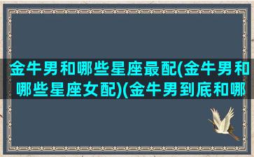 金牛男和哪些星座最配(金牛男和哪些星座女配)(金牛男到底和哪个星座最配)