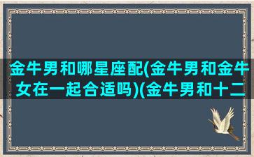 金牛男和哪星座配(金牛男和金牛女在一起合适吗)(金牛男和十二星座女的配对指数)