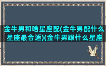 金牛男和啥星座配(金牛男配什么星座最合适)(金牛男跟什么星座最配对)