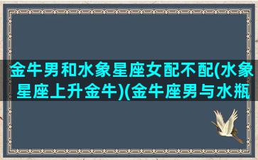 金牛男和水象星座女配不配(水象星座上升金牛)(金牛座男与水瓶座女配吗,结局怎样)