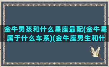 金牛男孩和什么星座最配(金牛星属于什么车系)(金牛座男生和什么星座女生)