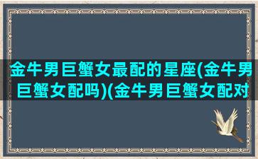 金牛男巨蟹女最配的星座(金牛男巨蟹女配吗)(金牛男巨蟹女配对指数)