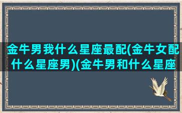 金牛男我什么星座最配(金牛女配什么星座男)(金牛男和什么星座女最配排名)