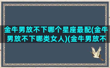 金牛男放不下哪个星座最配(金牛男放不下哪类女人)(金牛男放不下前女友怎么办)