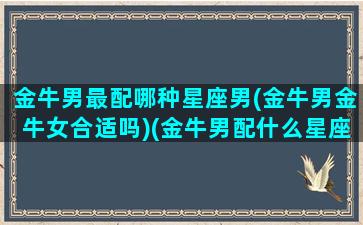 金牛男最配哪种星座男(金牛男金牛女合适吗)(金牛男配什么星座女排行)