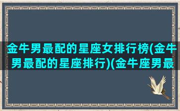 金牛男最配的星座女排行榜(金牛男最配的星座排行)(金牛座男最匹配的星座女)