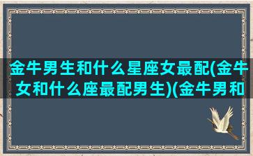 金牛男生和什么星座女最配(金牛女和什么座最配男生)(金牛男和什么星座的女的比较好)