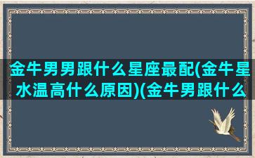 金牛男男跟什么星座最配(金牛星水温高什么原因)(金牛男跟什么星座匹配呀)