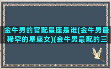 金牛男的官配星座是谁(金牛男最稀罕的星座女)(金牛男最配的三个星座)