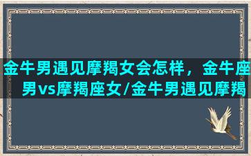 金牛男遇见摩羯女会怎样，金牛座男vs摩羯座女/金牛男遇见摩羯女会怎样，金牛座男vs摩羯座女-我的网站