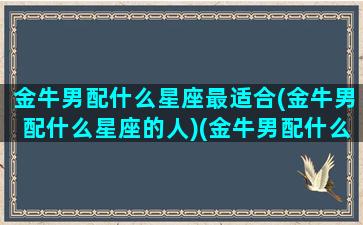 金牛男配什么星座最适合(金牛男配什么星座的人)(金牛男配什么星座女排行)