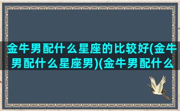 金牛男配什么星座的比较好(金牛男配什么星座男)(金牛男配什么星座女排行)