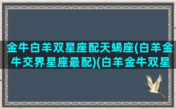 金牛白羊双星座配天蝎座(白羊金牛交界星座最配)(白羊金牛双星座的女生)