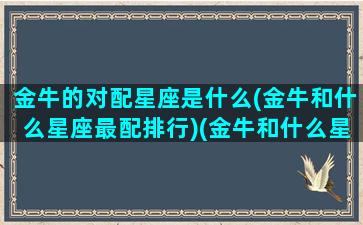 金牛的对配星座是什么(金牛和什么星座最配排行)(金牛和什么星座最配对指数)