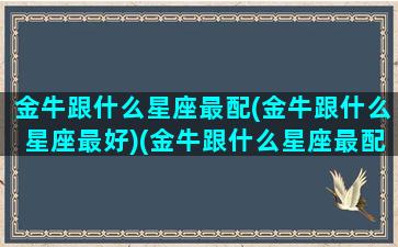 金牛跟什么星座最配(金牛跟什么星座最好)(金牛跟什么星座最配当情侣)