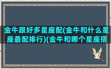 金牛跟好多星座配(金牛和什么星座最配排行)(金牛和哪个星座搭配)