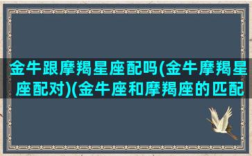 金牛跟摩羯星座配吗(金牛摩羯星座配对)(金牛座和摩羯座的匹配程度)