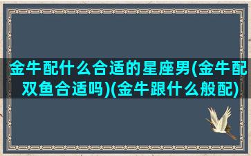 金牛配什么合适的星座男(金牛配双鱼合适吗)(金牛跟什么般配)