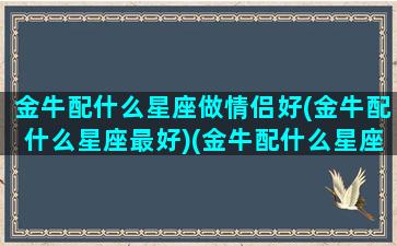 金牛配什么星座做情侣好(金牛配什么星座最好)(金牛配什么星座最好的)