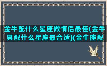 金牛配什么星座做情侣最佳(金牛男配什么星座最合适)(金牛座配什么星座的男朋友)