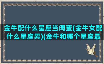 金牛配什么星座当闺蜜(金牛女配什么星座男)(金牛和哪个星座最配当闺蜜)