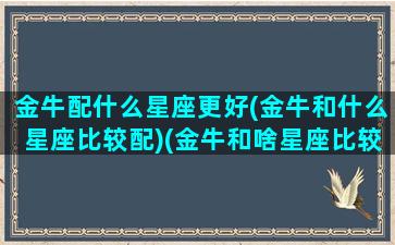 金牛配什么星座更好(金牛和什么星座比较配)(金牛和啥星座比较搭配)