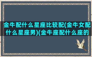 金牛配什么星座比较配(金牛女配什么星座男)(金牛座配什么座的女生)