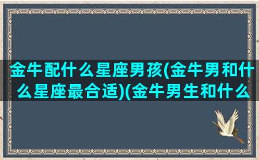 金牛配什么星座男孩(金牛男和什么星座最合适)(金牛男生和什么星座最配对)