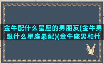 金牛配什么星座的男朋友(金牛男跟什么星座最配)(金牛座男和什么星座最匹配)