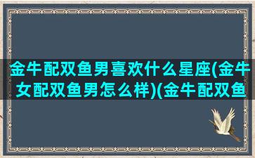 金牛配双鱼男喜欢什么星座(金牛女配双鱼男怎么样)(金牛配双鱼注定不行)