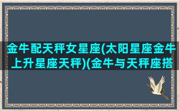 金牛配天秤女星座(太阳星座金牛上升星座天秤)(金牛与天秤座搭配指数)