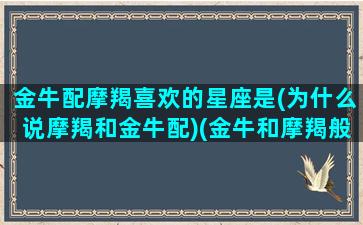 金牛配摩羯喜欢的星座是(为什么说摩羯和金牛配)(金牛和摩羯般配吗)