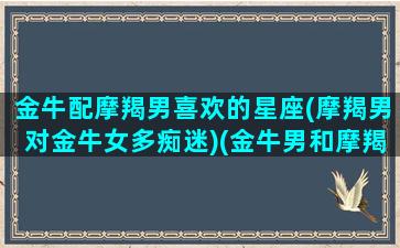 金牛配摩羯男喜欢的星座(摩羯男对金牛女多痴迷)(金牛男和摩羯男能成为朋友吗)