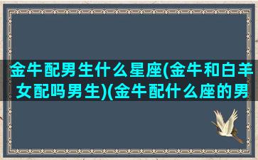 金牛配男生什么星座(金牛和白羊女配吗男生)(金牛配什么座的男生)