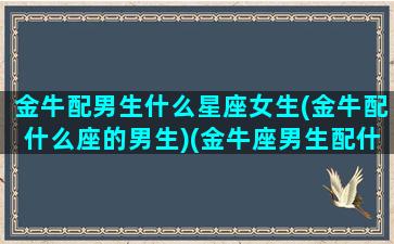 金牛配男生什么星座女生(金牛配什么座的男生)(金牛座男生配什么星座女生最合适)