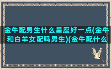 金牛配男生什么星座好一点(金牛和白羊女配吗男生)(金牛配什么座的男生)