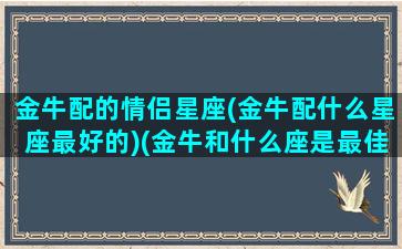 金牛配的情侣星座(金牛配什么星座最好的)(金牛和什么座是最佳情侣)