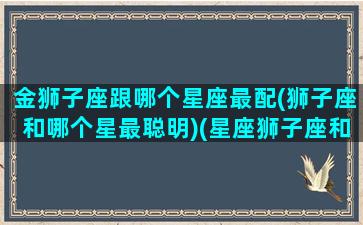 金狮子座跟哪个星座最配(狮子座和哪个星最聪明)(星座狮子座和金牛相配吗)