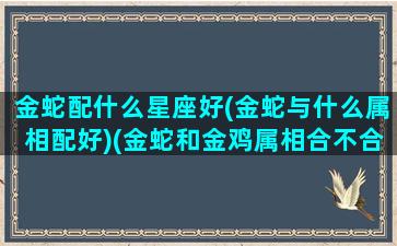 金蛇配什么星座好(金蛇与什么属相配好)(金蛇和金鸡属相合不合)