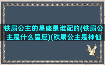 铁扇公主的星座是谁配的(铁扇公主是什么星座)(铁扇公主是神仙吗)