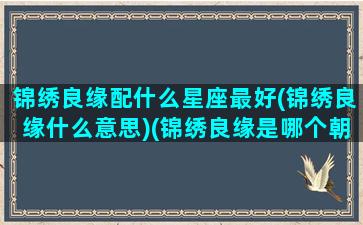 锦绣良缘配什么星座最好(锦绣良缘什么意思)(锦绣良缘是哪个朝代)