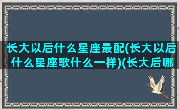 长大以后什么星座最配(长大以后什么星座歌什么一样)(长大后哪个星座)