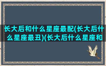 长大后和什么星座最配(长大后什么星座最丑)(长大后什么星座和什么星座结婚)