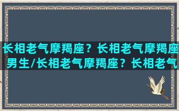 长相老气摩羯座？长相老气摩羯座男生/长相老气摩羯座？长相老气摩羯座男生-我的网站