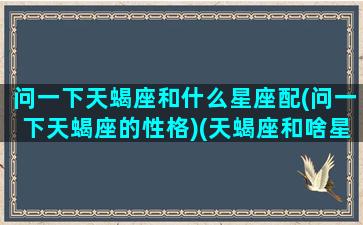 问一下天蝎座和什么星座配(问一下天蝎座的性格)(天蝎座和啥星座配)