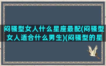 闷骚型女人什么星座最配(闷骚型女人适合什么男生)(闷骚型的星座有哪些)