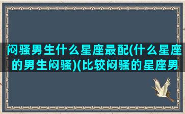 闷骚男生什么星座最配(什么星座的男生闷骚)(比较闷骚的星座男)