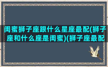 闺蜜狮子座跟什么星座最配(狮子座和什么座是闺蜜)(狮子座最配的闺蜜星座)