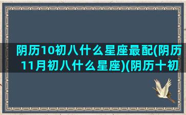 阴历10初八什么星座最配(阴历11月初八什么星座)(阴历十初八是什么星座)